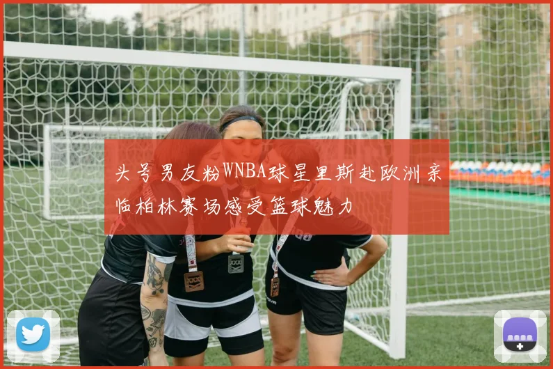 头号男友粉WNBA球星里斯赴欧洲亲临柏林赛场感受篮球魅力