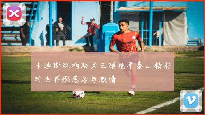 卡迪斯双响助力三镇绝平泰山精彩对决再现悬念与激情