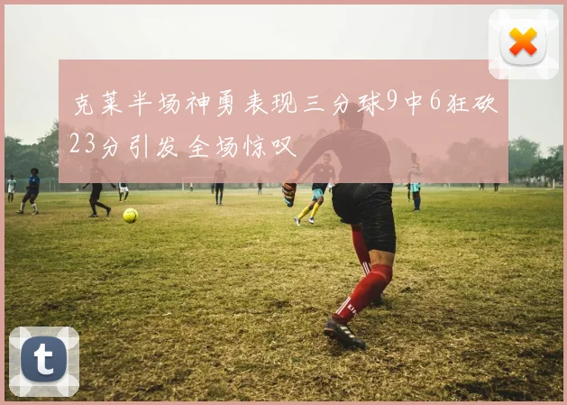 克莱半场神勇表现三分球9中6狂砍23分引发全场惊叹