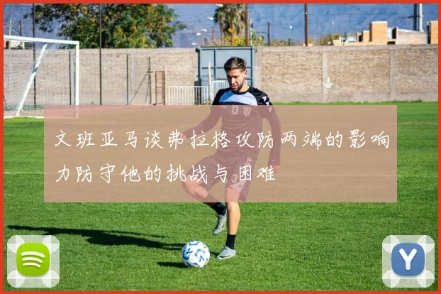 文班亚马谈弗拉格攻防两端的影响力防守他的挑战与困难