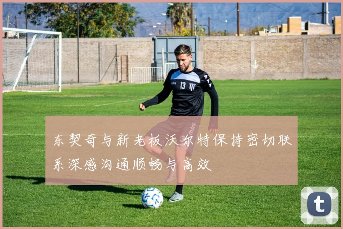 东契奇与新老板沃尔特保持密切联系深感沟通顺畅与高效