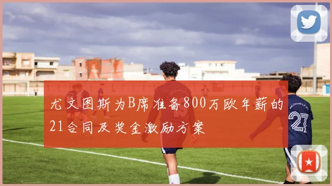 尤文图斯为B席准备800万欧年薪的21合同及奖金激励方案